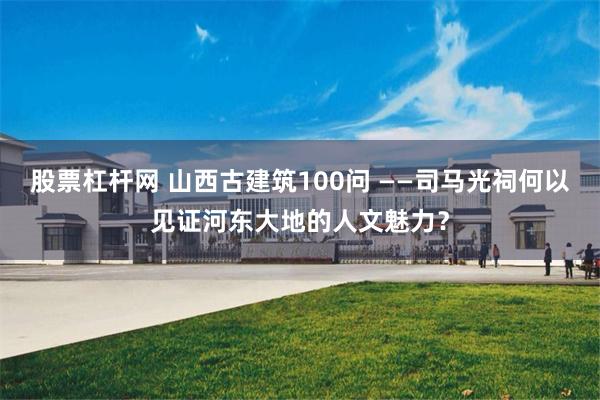 股票杠杆网 山西古建筑100问 ——司马光祠何以见证河东大地的人文魅力？