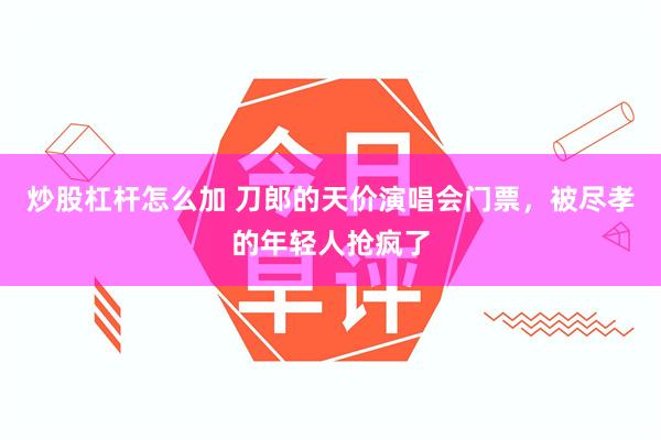 炒股杠杆怎么加 刀郎的天价演唱会门票，被尽孝的年轻人抢疯了