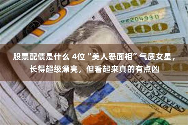 股票配债是什么 4位“美人恶面相”气质女星，长得超级漂亮，但看起来真的有点凶