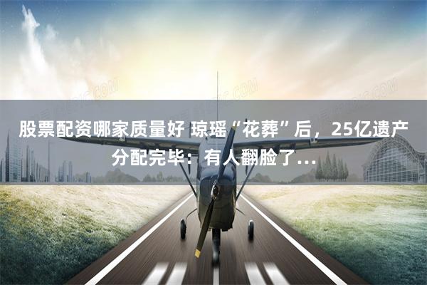 股票配资哪家质量好 琼瑶“花葬”后，25亿遗产分配完毕：有人翻脸了…