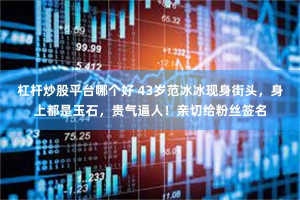 杠杆炒股平台哪个好 43岁范冰冰现身街头，身上都是玉石，贵气逼人！亲切给粉丝签名