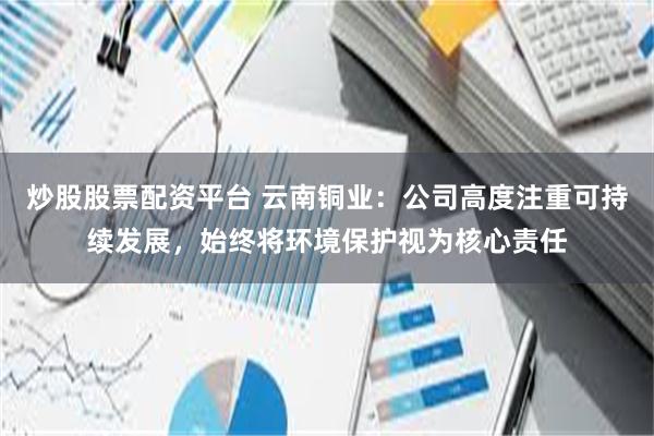 炒股股票配资平台 云南铜业：公司高度注重可持续发展，始终将环境保护视为核心责任