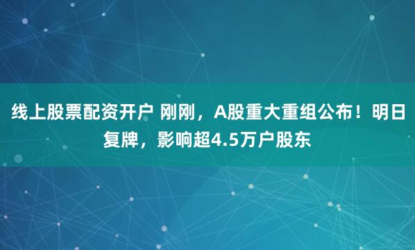 线上股票配资开户 刚刚，A股重大重组公布！明日复牌，影响超4.5万户股东