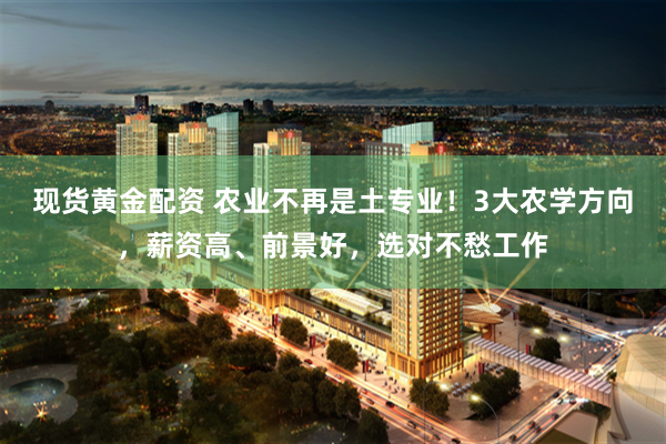 现货黄金配资 农业不再是土专业！3大农学方向，薪资高、前景好，选对不愁工作
