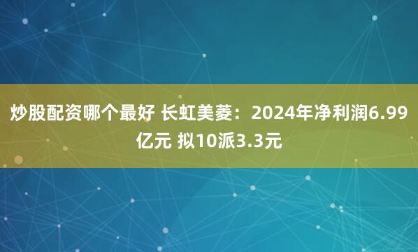 炒股配资哪个最好 长虹美菱：2024年净利润6.99亿元 拟10派3.3元