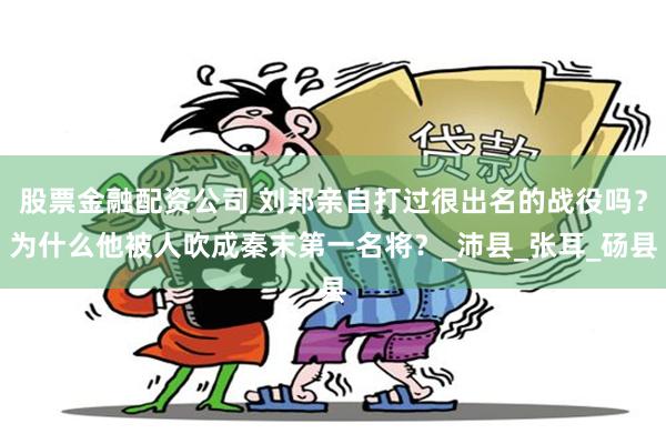 股票金融配资公司 刘邦亲自打过很出名的战役吗？为什么他被人吹成秦末第一名将？_沛县_张耳_砀县