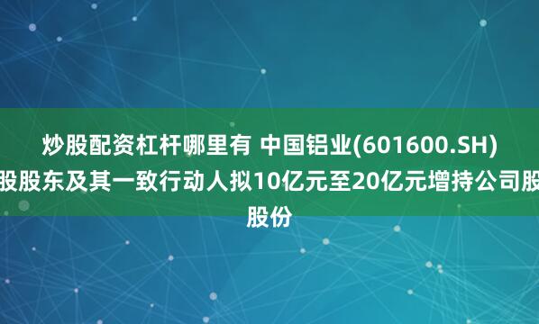 炒股配资杠杆哪里有 中国铝业(601600.SH)控股股东及其一致行动人拟10亿元至20亿元增持公司股份
