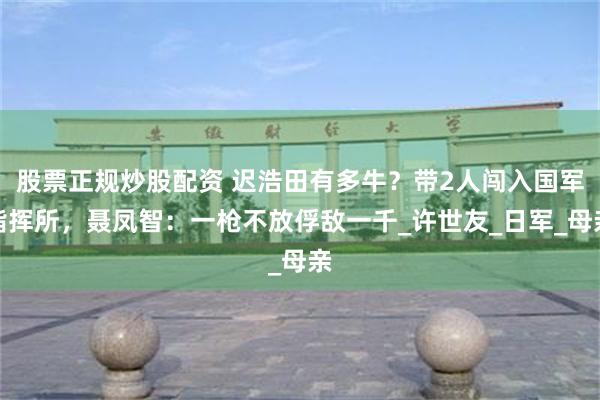 股票正规炒股配资 迟浩田有多牛？带2人闯入国军指挥所，聂凤智：一枪不放俘敌一千_许世友_日军_母亲