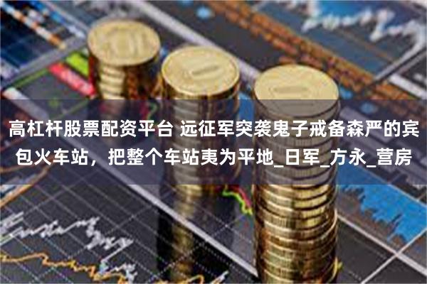 高杠杆股票配资平台 远征军突袭鬼子戒备森严的宾包火车站，把整个车站夷为平地_日军_方永_营房