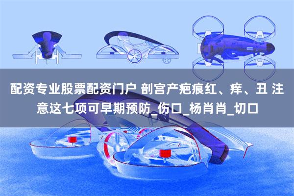 配资专业股票配资门户 剖宫产疤痕红、痒、丑 注意这七项可早期预防_伤口_杨肖肖_切口