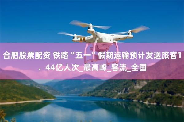 合肥股票配资 铁路“五一”假期运输预计发送旅客1．44亿人次_最高峰_客流_全国