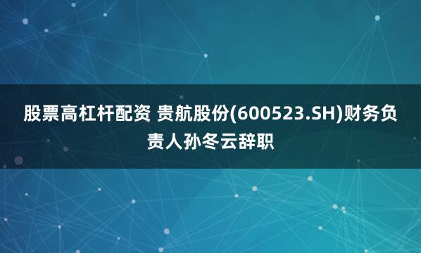 股票高杠杆配资 贵航股份(600523.SH)财务负责人孙冬云辞职