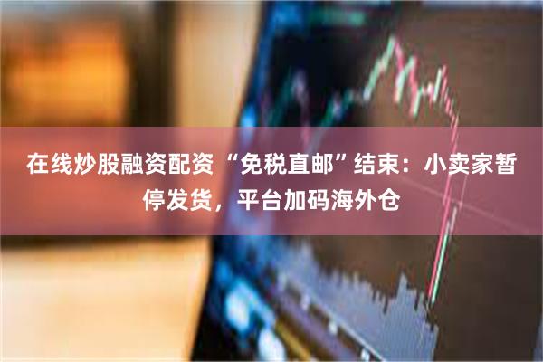 在线炒股融资配资 “免税直邮”结束：小卖家暂停发货，平台加码海外仓