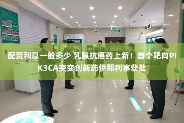 配资利息一般多少 乳腺抗癌药上新！首个靶向PIK3CA突变创新药伊那利塞获批