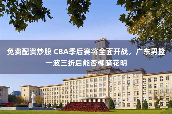 免费配资炒股 CBA季后赛将全面开战，广东男篮一波三折后能否柳暗花明