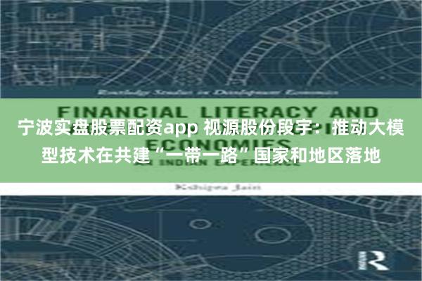 宁波实盘股票配资app 视源股份段宇：推动大模型技术在共建“一带一路”国家和地区落地