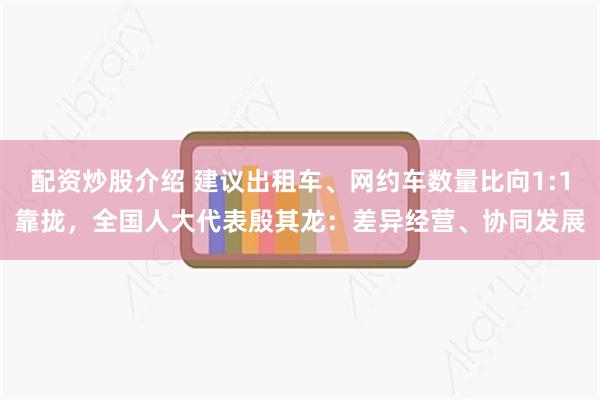 配资炒股介绍 建议出租车、网约车数量比向1:1靠拢，全国人大代表殷其龙：差异经营、协同发展