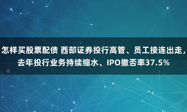 怎样买股票配债 西部证券投行高管、员工接连出走，去年投行业务持续缩水、IPO撤否率37.5%
