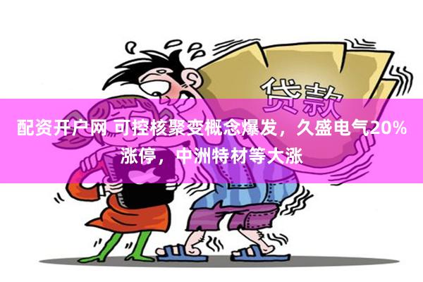 配资开户网 可控核聚变概念爆发，久盛电气20%涨停，中洲特材等大涨
