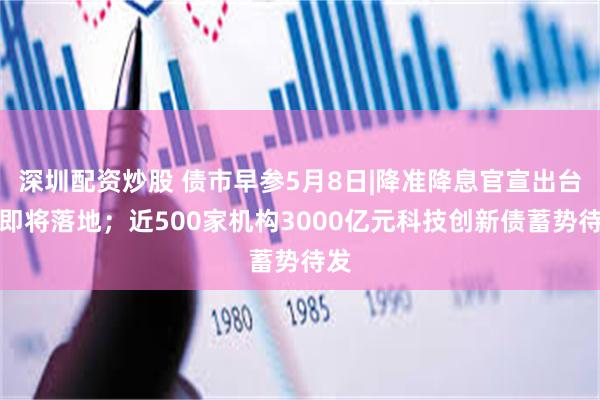 深圳配资炒股 债市早参5月8日|降准降息官宣出台，即将落地；近500家机构3000亿元科技创新债蓄势待发