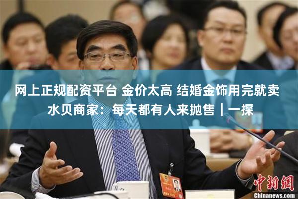 网上正规配资平台 金价太高 结婚金饰用完就卖  水贝商家：每天都有人来抛售｜一探