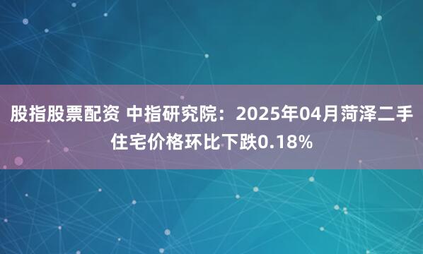 股指股票配资 中指研究院：2025年04月菏泽二手住宅价格环比下跌0.18%