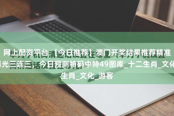 网上配资平台 【今日推荐】澳门开奖结果推荐精准内幕曝光三连三，今日预测特码中特49图库_十二生肖_文化_游客
