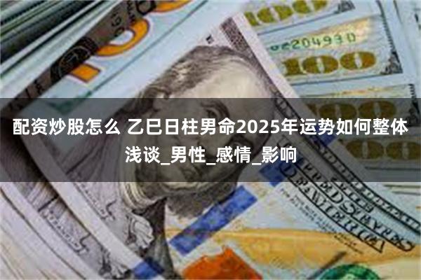 配资炒股怎么 乙巳日柱男命2025年运势如何整体浅谈_男性_感情_影响