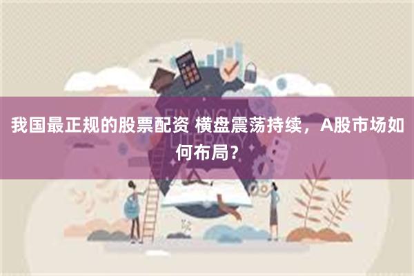 我国最正规的股票配资 横盘震荡持续，A股市场如何布局？