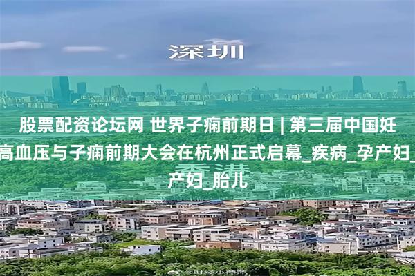 股票配资论坛网 世界子痫前期日 | 第三届中国妊娠期高血压与子痫前期大会在杭州正式启幕_疾病_孕产妇_胎儿