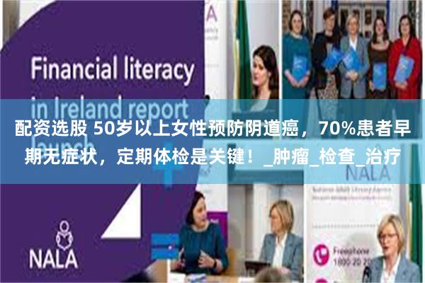配资选股 50岁以上女性预防阴道癌，70%患者早期无症状，定期体检是关键！_肿瘤_检查_治疗