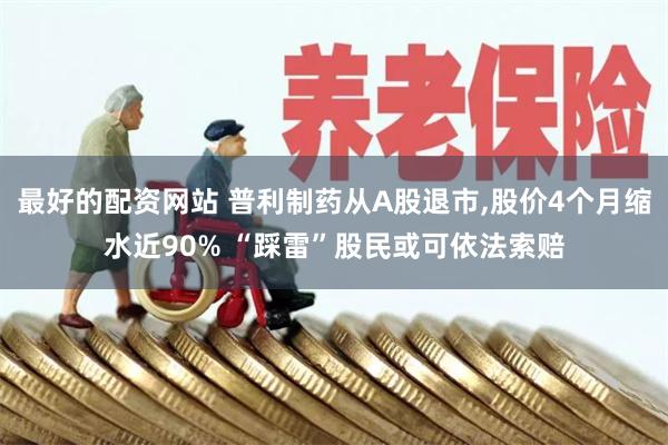 最好的配资网站 普利制药从A股退市,股价4个月缩水近90% “踩雷”股民或可依法索赔