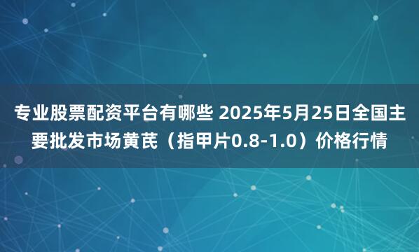 专业股票配资平台有哪些 2025年5月25日全国主要批发市场黄芪（指甲片0.8-1.0）价格行情
