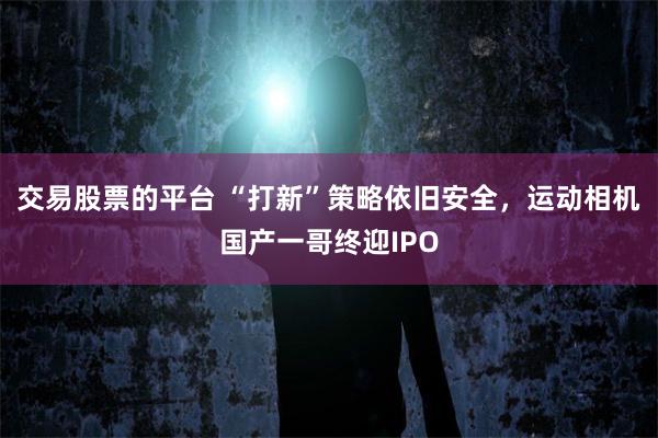 交易股票的平台 “打新”策略依旧安全，运动相机国产一哥终迎IPO