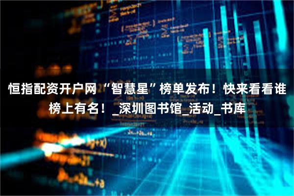 恒指配资开户网 “智慧星”榜单发布！快来看看谁榜上有名！_深圳图书馆_活动_书库