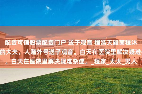 配资可信股票配资门户 送子观音 程浩天殷茵程沐白 我是个专治不孕不育的大夫，人赠外号送子观音。白天在医院里解决疑难杂症。_程家_太太_男人