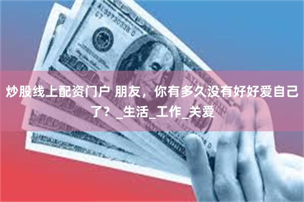 炒股线上配资门户 朋友，你有多久没有好好爱自己了？_生活_工作_关爱