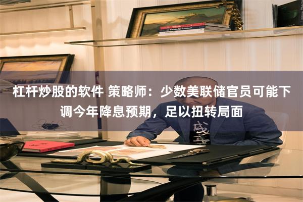 杠杆炒股的软件 策略师：少数美联储官员可能下调今年降息预期，足以扭转局面