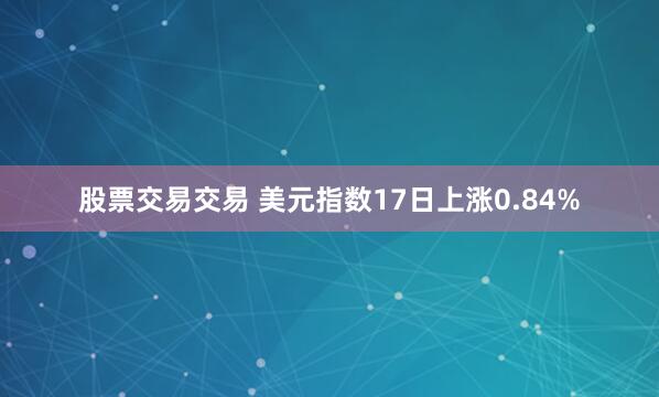 股票交易交易 美元指数17日上涨0.84%