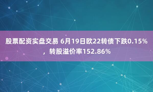 股票配资实盘交易 6月19日欧22转债下跌0.15%，转股溢价率152.86%