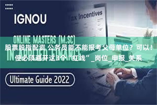 股票股指配资 公务员能不能报考父母单位？可以！但必须避开这3个“红线”_岗位_申报_关系
