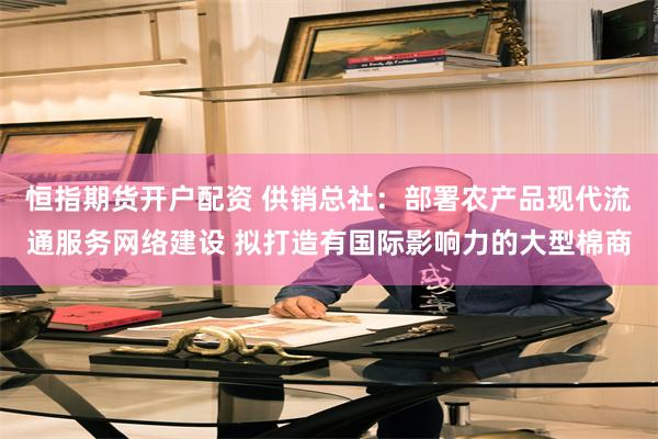 恒指期货开户配资 供销总社：部署农产品现代流通服务网络建设 拟打造有国际影响力的大型棉商