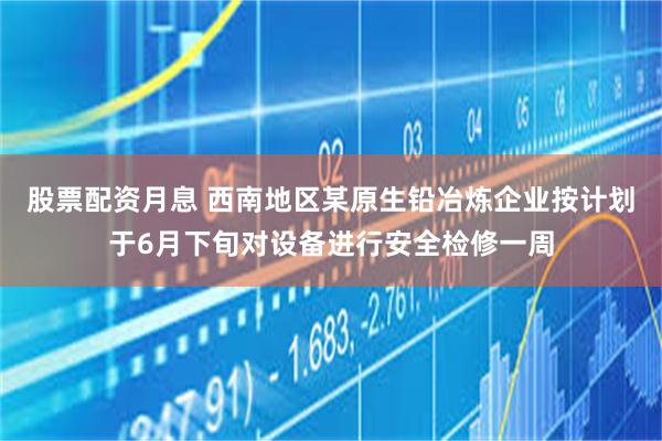 股票配资月息 西南地区某原生铅冶炼企业按计划于6月下旬对设备进行安全检修一周