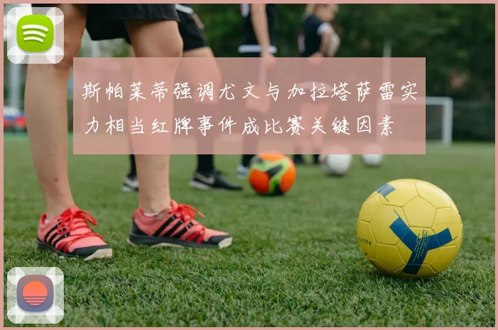 斯帕莱蒂强调尤文与加拉塔萨雷实力相当红牌事件成比赛关键因素