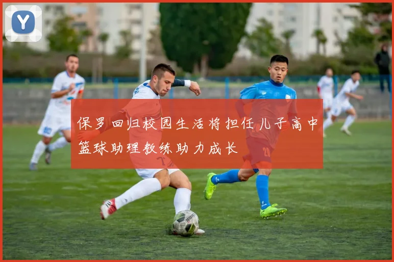 保罗回归校园生活将担任儿子高中篮球助理教练助力成长
