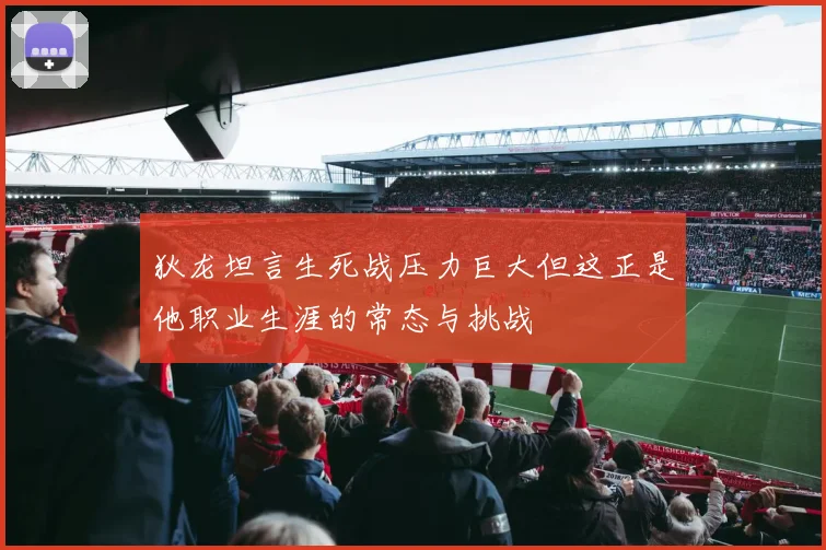 狄龙坦言生死战压力巨大但这正是他职业生涯的常态与挑战