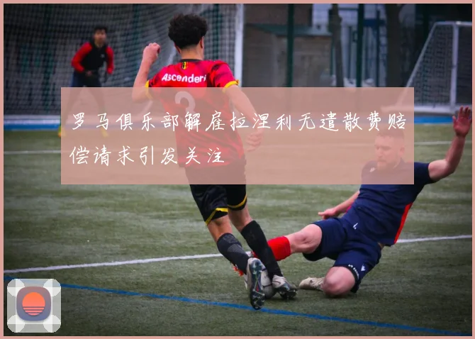 罗马俱乐部解雇拉涅利无遣散费赔偿请求引发关注
