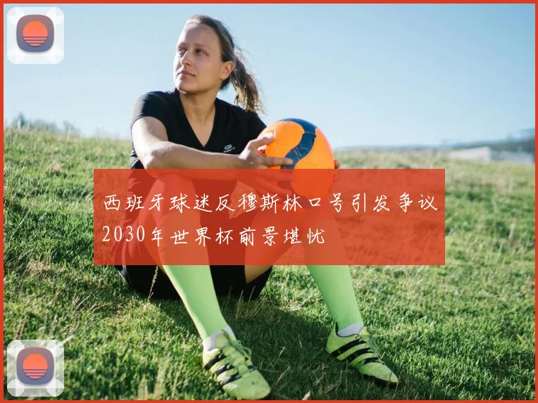西班牙球迷反穆斯林口号引发争议2030年世界杯前景堪忧