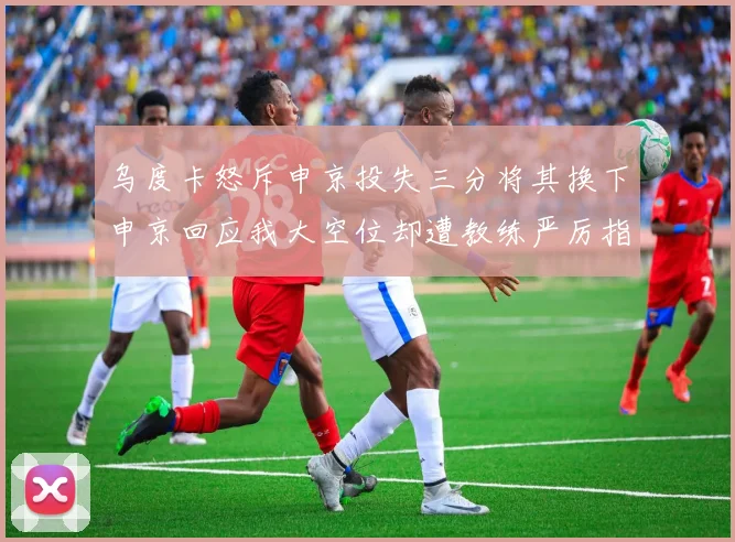 乌度卡怒斥申京投失三分将其换下申京回应我大空位却遭教练严厉指责