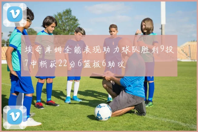 埃奇库姆全能表现助力球队胜利9投7中斩获22分6篮板6助攻